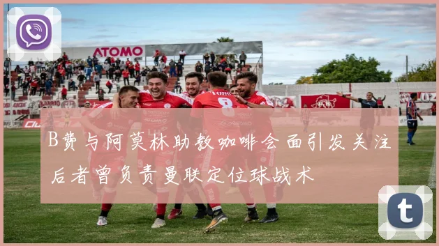 B费与阿莫林助教咖啡会面引发关注后者曾负责曼联定位球战术