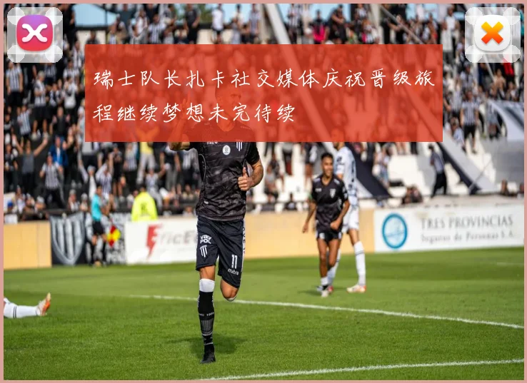 瑞士队长扎卡社交媒体庆祝晋级旅程继续梦想未完待续