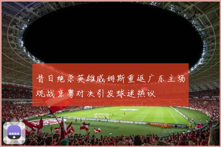 昔日绝杀英雄威姆斯重返广东主场观战京粤对决引发球迷热议