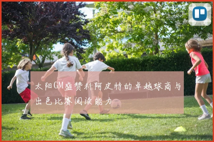 太阳GM盛赞科阿皮特的卓越球商与出色比赛阅读能力