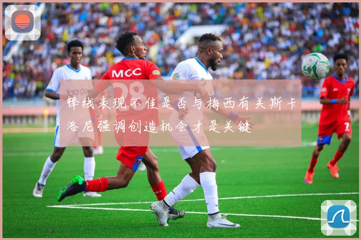 锋线表现不佳是否与梅西有关斯卡洛尼强调创造机会才是关键