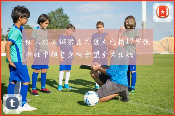 铁人对决铜梁龙外援大比拼17岁张洪福中超首秀向余望全力出战