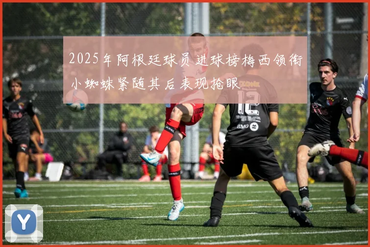 2025年阿根廷球员进球榜梅西领衔小蜘蛛紧随其后表现抢眼