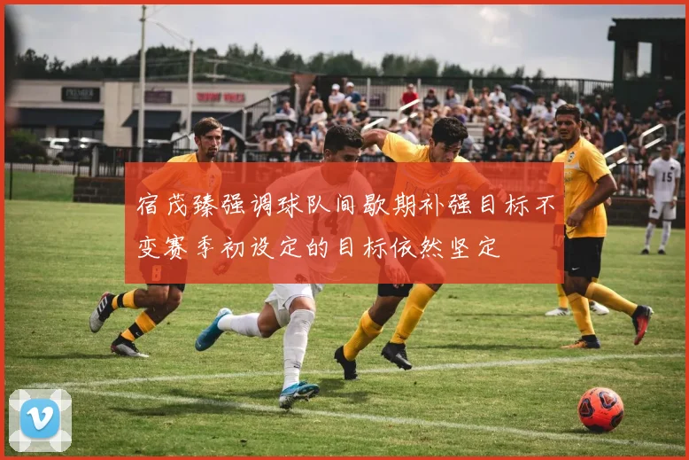宿茂臻强调球队间歇期补强目标不变赛季初设定的目标依然坚定