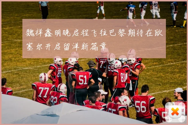 魏祥鑫明晚启程飞往巴黎期待在欧塞尔开启留洋新篇章
