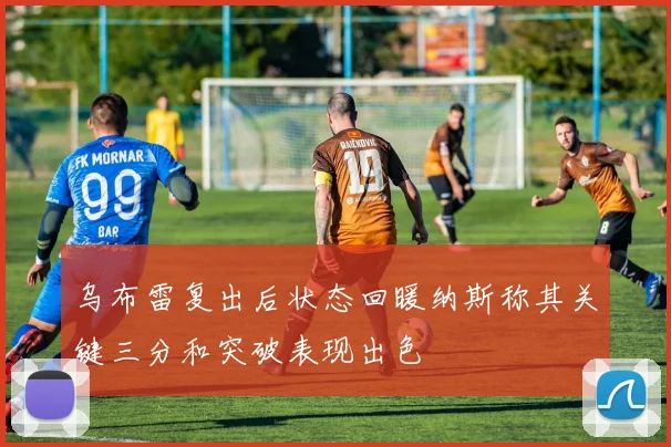 乌布雷复出后状态回暖纳斯称其关键三分和突破表现出色