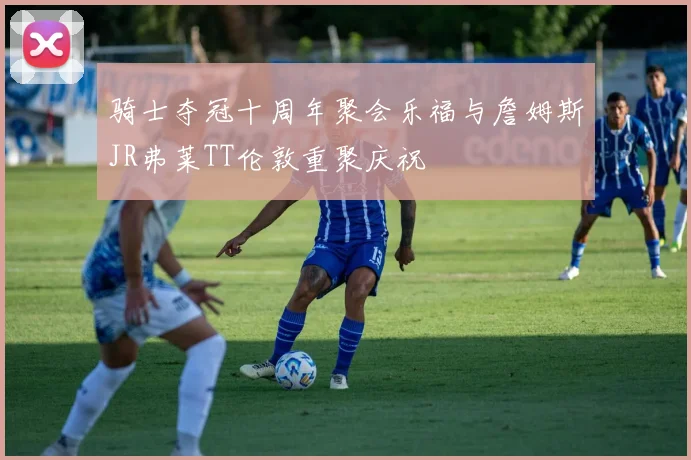 骑士夺冠十周年聚会乐福与詹姆斯JR弗莱TT伦敦重聚庆祝