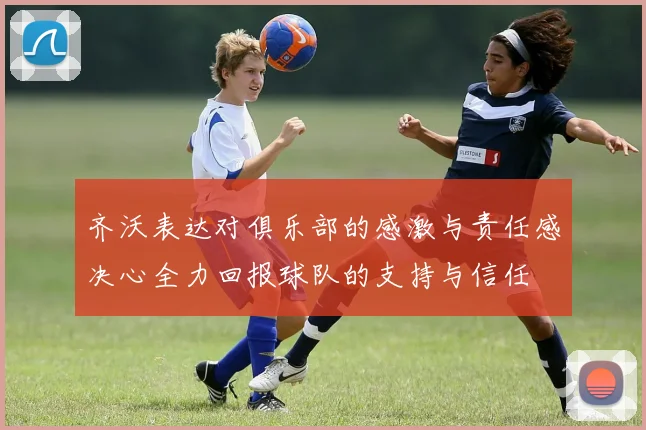 齐沃表达对俱乐部的感激与责任感决心全力回报球队的支持与信任