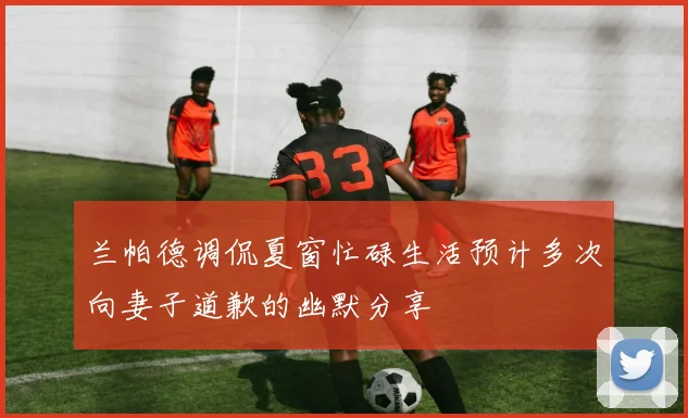 兰帕德调侃夏窗忙碌生活预计多次向妻子道歉的幽默分享