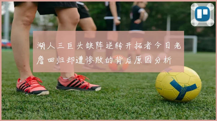 湖人三巨头缺阵逆转开拓者今日老詹回归却遭惨败的背后原因分析