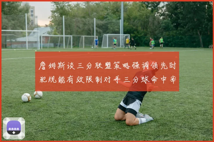 詹姆斯谈三分联盟策略强调领先时犯规能有效限制对手三分球命中率