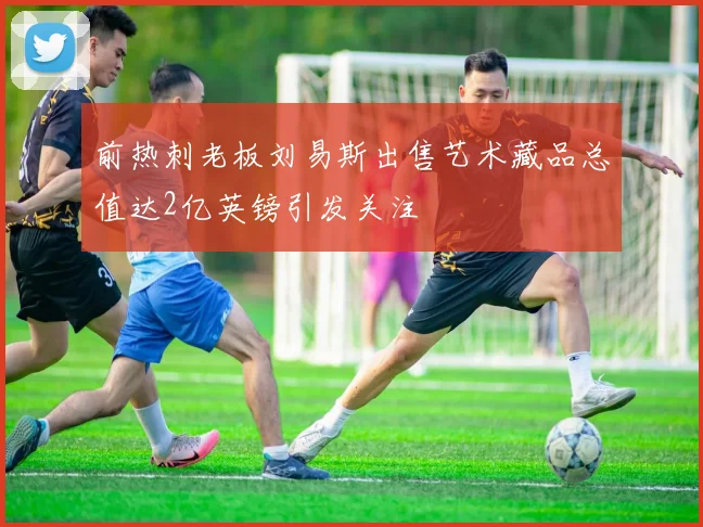 前热刺老板刘易斯出售艺术藏品总值达2亿英镑引发关注