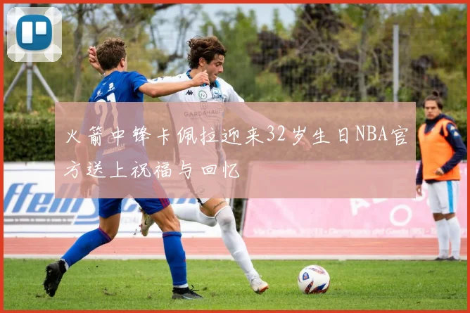 火箭中锋卡佩拉迎来32岁生日NBA官方送上祝福与回忆