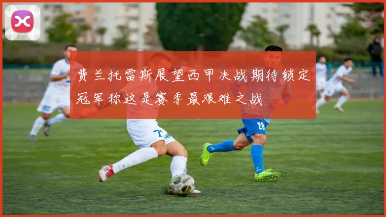 费兰托雷斯展望西甲决战期待锁定冠军称这是赛季最艰难之战
