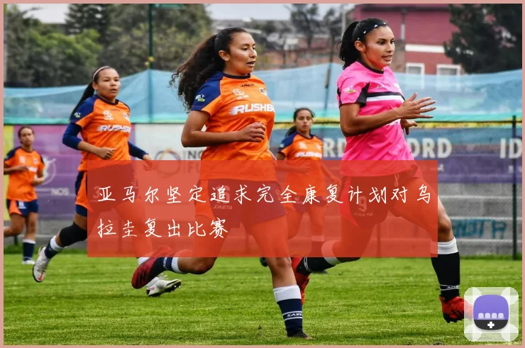 亚马尔坚定追求完全康复计划对乌拉圭复出比赛