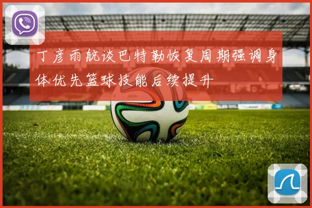 丁彦雨航谈巴特勒恢复周期强调身体优先篮球技能后续提升