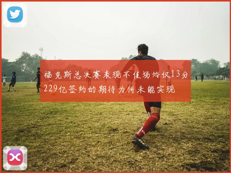 福克斯总决赛表现不佳场均仅13分229亿签约的期待为何未能实现