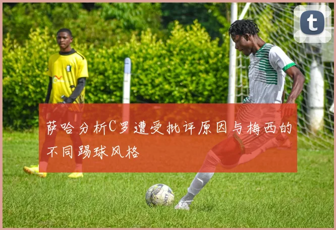 萨哈分析C罗遭受批评原因与梅西的不同踢球风格