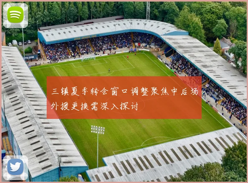 三镇夏季转会窗口调整聚焦中后场外援更换需深入探讨