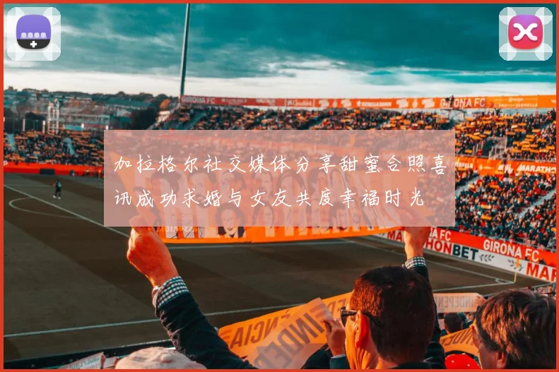 加拉格尔社交媒体分享甜蜜合照喜讯成功求婚与女友共度幸福时光