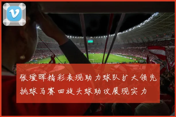 张瑷晖精彩表现助力球队扩大领先挑球马赛回旋头球助攻展现实力