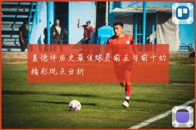 基德评历史最佳球员前五与前十的精彩观点分析
