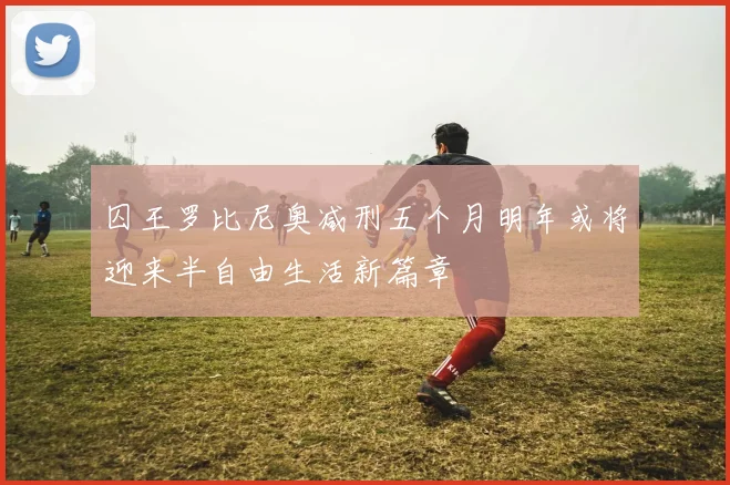 囚王罗比尼奥减刑五个月明年或将迎来半自由生活新篇章