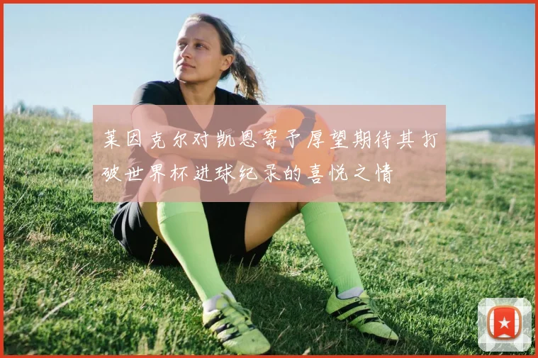 莱因克尔对凯恩寄予厚望期待其打破世界杯进球纪录的喜悦之情